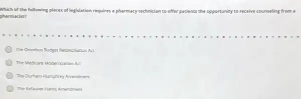 Which of the following pieces of legislation requires a pharmacy technician to offer patients the opportunity to receive counseling from a
pharmacist?
The Omnious Budget Reconclusion ACt
The Medicare Modernization At
The Durham-Humphrey Amendment
The Kelaver-Harris Amendment