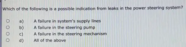 Which of the following is a possible indication from leaks in the power steering system?
o
a)
A failure in system's supply lines
b)
A failure in the steering pump
c)
A failure in the steering mechanism
d)
All of the above