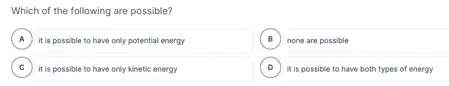 Which of the following are possible?
A )
it is possible to have only potential energy
B none are possible B
C )
D it is possible to have both types of energy
it is possible to have only kinetic energy