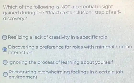 Which of the following is NOT a potential insight
gained during the "Reach a Conclusion'step of self-
discovery?
Realizing a lack of creativity in a specific role
interaction
Discovering a preference for roles with minimal human
Olgnoring the process of learning about yourself
environment
Recognizing overwhelming feelings in a certain job