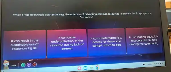 Which of the following is a potential negative outcome of privatizing common resources to prevent the Tragedy of the
Commons?
It can result in the
sustainable use of
resources by all.
It can cause
underutilization of the
resource due to lack of
interest.
It can create barriers to
access for those who
canRot afford to pay.
It can lead to equitable
resource distribution
among the community.