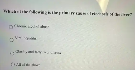 Which of the following is the primary cause of cirrhosis of the liver?
Chronic alcohol abuse
Viral hepatitis
Obesity and fatty liver disease
All of the above