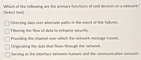 Which of the following are the primary functions of end devices on a network?
(Select two)
Directing data over alternate paths in the event of link failures.
Filtering the flow of data to enhance security.
Providing the channel over which the network message travels.
Originating the data that flows through the network.
Serving as the interface between humans and the communication network.