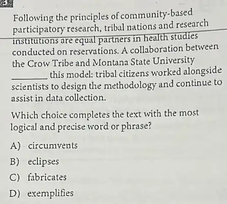 Following the principles of community-based
participatory research, tribal nations and research
Institutions are equal partners in health studies
conducted on reservations A collaboration between
the Crow Tribe and Montana State University
__
this model: tribal citizens worked alongside
scientists to design the methodology and continue to
assist in data collection.
Which choice completes the text with the most
logical and precise word or phrase?
A) circumvents
B) eclipses
C) fabricates
D) exemplifies