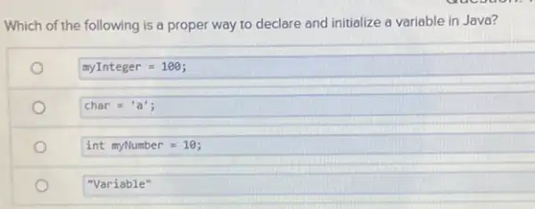 Which of the following is a proper way to declare and initialize a variable in Java?
myInteger=100;
char = 'a';
int myNumber=10;
"Variable"