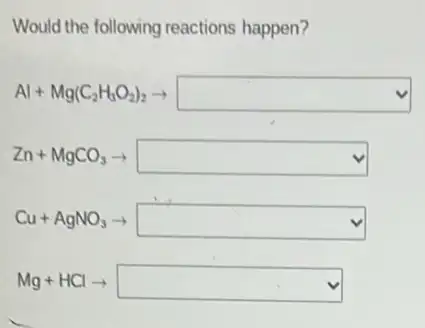 Would the following reactions happen?
Al+Mg(C_(2)H_(3)O_(2))_(2)arrow square 
Zn+MgCO_(3)arrow  square 
Cu+AgNO_(3)arrow square 
Mg+HClarrow square