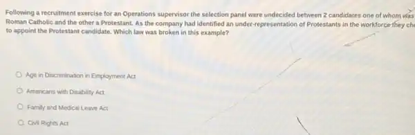 Following a recruitment exercise for an Operations supervisor the selection panel were undecided between 2 candidates one of whom was
Roman Catholic and the other a Protestant. As the company had identified an under-representation of Protestants in the workforce they ch
to appoint the Protestant candidate. Which law was broken in this example?
Age in Discrimination in Employment Act
Americans with Disability Act
Family and Medical Leave Act
Civil Rights Act