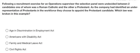 Following a recruitment exercise for an Operations supervisor the selection panel were undecided between 2
candidates one of whom was a Roman Catholic and the other a Protestant. As the company had identified an under-
representation of Protestants in the workforce they choose to appoint the Protestant candidate. Which law was
broken in this example?
Age in Discrimination in Employment Act
Americans with Disability Act
Family and Medical Leave Act
Civil Rights Act