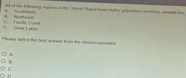 All of the following regions in the United States have higher population densities, except the
A. Southwest
B. Northeast
C. Pacific Coast
D. Great Lakes
Please select the best answer from the choices provided.
A
B
C
D