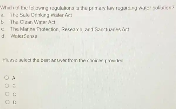 Which of the following regulations is the primary law regarding water pollution?
a. The Safe Drinking Water Act
b. The Clean Water Act
c. The Marine Protection, Research , and Sanctuaries Act
d. WaterSense
Please select the best answer from the choices provided
A
B
C
D