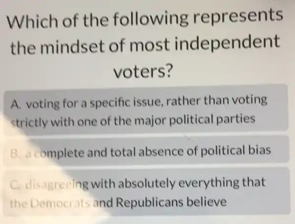 Which of the following represents
the mindset of most independent
voters?
A. voting for a specific issue rather than voting
strictly with one of the major political parties
B. a complete and total absence of political bias
C. disagreeing with absolutely everything that
the Democrats and Republicans believe