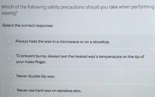 Which of the following safety precautions should you take when performing
waxing?
Select the correct response:
Always heat the wax in a microwave or on a stovetop.
To prevent burns, always test the heated wax's temperature on the tip of
your index finger.
Never double dip wax.
Never use hard wax on sensitive skin.