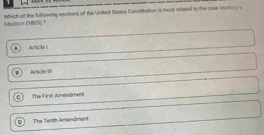 Which of the following sections of the United States Constitution is most related to the case Marbury v.
Madison (1803)?
A Article I
B Article III
C ) The First Amendment
D ) The Tenth Amendment