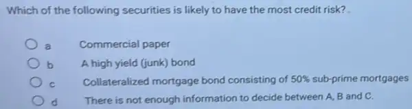 Which of the following securities is likely to have the most credit risk?
Commercial paper
b A high yield (junk)bond
C Collateralized mortgage bond consisting of 50%  sub-prime mortgages
d There is not enough information to decide between A, B and C.