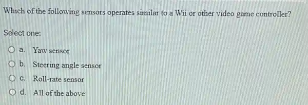 Which of the following sensors operates similar to a Wii or other video game controller?
Select one:
a. Yaw sensor
b. Steering angle sensor
c. Roll-rate sensor
d. All of the above