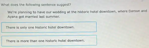 What does the following sentence suggest?
We're planning to have our wedding at the historic hotel downtown where Damon and
Ayana got married last summer.
There is only one historic hotel downtown.
There is more than one historic hotel downtown.