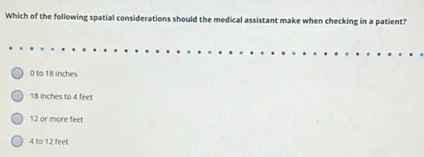 Which of the following spatial considerations should the medical assistant make
when checking in a patient?
0 to 18 inches
18 inches to 4 feet
12 or more feet
4 to 12 feet