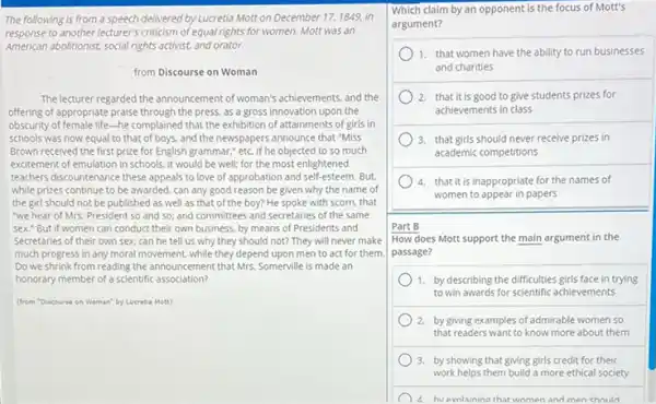 The following is from a speech delivered by Lucretia Motit on December 17,1849 in
response to another lecturer's criticism of equal rights for women. Mott was an
American abolitionist, social rights activist and orator.
from Discourse on Woman
The lecturer regarded the announcement of woman's achievements and the
offering of appropriate praise through the press, as a gross innovation upon the
obscurity of female life-he complained that the exhibition of attainments of girls in
schools was now equal to that of boys.and the newspapers announce that "Miss
Brown received the first prize for English grammar:etc. If he objected to so much
excitement of emulation in schools, it would be well; for the most enlightened
teachers discountenance these appeals to love of approbation and self-esteem. But,
while prizes continue to be awarded, can any good reason be given why the name of
the girl should not be published as well as that of the boy?He spoke with scorn.that
"we hear of Mrs.President so and so:and committees and secretaries of the same
sex." But if women can conduct their own business, by means of Presidents and
Secretaries of their own sex, can he tell us why they should not? They will never make
much progress in any moral movement, while they depend upon men to act for them.
Do we shrink from reading the announcement that Mrs. Somerville is made an
honorary member of a scientific association?
(from "Discourse on Woman"by Lucretia Mott)
Which claim by an opponent is the focus of Mott's
argument?
1. that women have the ability to run businesses
and charities
2. that it is good to give students prizes for
achievements in class
3. that girls should never receive prizes in
academic competitions
4. that it is inappropriate for the names of
women to appear in papers
Part B
How does Mott support the main argument in the
passage?
1. by describing the difficulties girls face in trying
to win awards for scientific achievements
2. by giving examples of admirable women so
that readers want to know more about them
3. by showing that giving girls credit for their
work helps them build a more ethical society
d hvevnlaining thatwomen and men chould