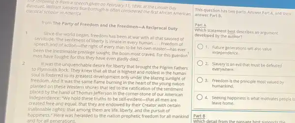 The following is from a speech given on February 11,1899, at the Lincoln Day
classical scholar in America.
Banquet. William Sanders Scarborough is often considered the first African American
from The Party of Freedom and the Freedmen -A Reciprocal Duty
1
Since the world began freedom has been at war with all that savored of
servitude. The sentiment of liberty is innate in every human.
__ Freedom of
speech and of action -the right of every man to be his own master-has ever
been the inestimable privilege sought, the boon most craved. For this guerdon
men have fought; for this they have even gladly died.
2
It was the unquenchable desire for liberty that brought the Pilgrim Fathers
to Plymouth Rock. They knew that all that is highest and noblest in the human
soul is fostered to its greatest development only under the blazing sunlight of
freedom. And it was the same flame burning in the heart of the young nation
planted on these Western shores that led to the ratification of the sentiment
placed by the hand of Thomas Jefferson in the corner-stone of our American
Independence: "We hold these truths to be self.evident-that all men are
created free and equal,that they are endowed by their Creator with certain
inallenable rights; that among and the pursuit of
happiness." Here was heralded to the nation prophetic freedom for all mankind
and for all generations.
This question has two parts. Answer Part A and then
answer Part B.
Part A
Which statement best describes an argument
developed by the author?
1. Future generations will also value
independence.
2. Slavery is an evil that must be defeated
everywhere.
3. Freedom is the principle most valued by
humankind.
4. Seeking happiness is what motivates people t
leave home.