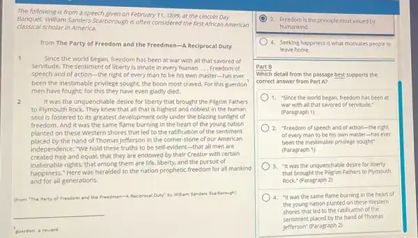 The following is from a speech given on February 11,1899, at the Lincoln Day
classical scholar in America.
Banquet. William Sanders Scarborough is often considered the first African American
from The Party of Freedom and the Freedmen -A Reciprocal Duty
1	Since the world began.freedom has been at war with all that savored of
servitude. The sentiment of liberty is innate in every human. __ Freedom of
speech and of action -the right of every man to be his own master-has ever
been the inestimable privilege sought, the boon most craved. For this guerdon
men have fought; for this they have even gladly died.
2	It was the unquench able desire for liberty that brought the Pilgrim Fathers
to Plymouth Rock. They knew that all that is highest and noblest in the human
soul is fostered to its greatest development only under the blazing sunlight of
freedom. And it was the same flame burning in the heart of the young nation
planted on these Western shores that led to the ratification of the sentiment
placed by the hand of Thomas Jefferson in the corner-stone of our American
independence: "We hold these truths to be self-evident-that all men are
created free and equal that they are endowed by their Creator with certain
inalienable rights; that among them are life, liberty.and the pursuit of
happiness." Here was heralded to the nation prophetic freedom for all mankind
and for all generations.
(from "The Party of Fre Freedom and the Freedmen- en-A Reciprocal Duty" by William Sanders Scarborough)
__
guerdon a reward
3. Freedom is the principle most valued by
humankind.
4. Seeking happiness is what motivates people to
leave home.
Part B
Which detail from the passage best supports the
correct answer from Part A?
1. "Since the world began, freedom has been at
war with all that savored of servitude."
(Paragraph 1)
2. "Freedom of speech and of action-the right
of every man to be his own master -has ever
been the inestimable privilege sought"
(Paragraph 1)
3. "It was the unquenchable desire for liberty
that brought the Pilgrim Fathers to Plymouth
Rock." (Paragraph 2)
4. "it was the same flame burning in the heart of
the young nation planted on these Western
shores that led to the ratification of the
sentiment placed by the hand of Thomas
Jefferson" (Paragraph 2)