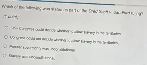 Which of the following was stated as part of the Dred Scott v. Sandford ruling?
(1 point)
Only Congress could decide whether to allow slavery in the territories.
Congress could not decide whether to allow slavery in the territories.
Popular sovereignty was unconstitutional.
Slavery was unconstitutional.