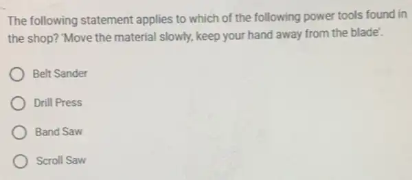 The following statement applies to which of the following power tools found in
the shop? "Move the material slowly, keep your hand away from the blade'.
Belt Sander
Drill Press
Band Saw
Scroll Saw