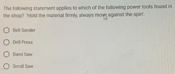 The following statement applies to which of the following power tools found in
the shop? "Hold the material firmly, always move against the spin!
Belt Sander
Drill Press
Band Saw
Scroll Saw