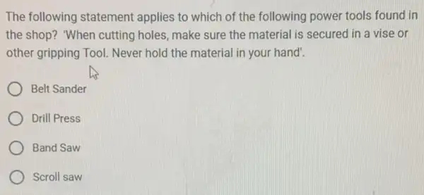 The following statement applies to which of the following power tools found in
the shop? "When cutting holes, make sure the material is secured in a vise or
other gripping Tool.Never hold the material in your hand'.
Belt Sander
Drill Press
Band Saw
Scroll saw