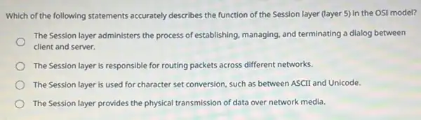 Which of the following statements accurately describes the function of the Session layer (layer 5) in the OSI model?
The Session layer administers the process of establishing.managing, and terminating a dialog between
client and server.
The Session layer is responsible for routing packets across different networks.
The Session layer is used for character set conversion, such as between ASCII and Unicode.
The Session layer provides the physical transmission of data over network media.