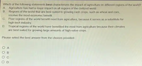 Which of the following statements best characterizes the impact of agriculture on different regions of the world?
A. Agriculture has had a major impact on all regions of the civilized world.
B. Regions of the world that are best suited to growing cash crops, such as wheat and corn,
receive the most economic benefit.
C. Poor regions of the world benefit most from agriculture, because it serves as a substitute for
high-tech industry.
D. Tropical regions of the world have benefited the most from agriculture because their climates
are best suited for growing large amounts of high-value crops.
Please select the best answer from the choices provided
A
B
C
D