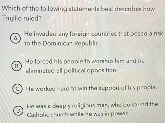 Which of the following statements best describes how
Trujillo ruled?
A
He invaded any foreign countries that posed a risk
to the Dominican Republic.
B
He forced his people to worship him and he
eliminated all political opposition.
C He worked hard to win the support of his people.
D
He was a deeply religious man, who bolstered the
Catholic church while he was in power.