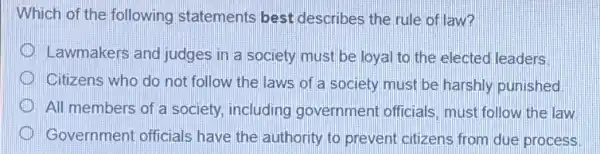 Which of the following statements best describes the rule of law?
Lawmakers and judges in a society must be loyal to the elected leaders
Citizens who do not follow the laws of a society must be harshly punished
All members of a society, including government officials must follow the law
Government officials have the authority to prevent citizens from due process