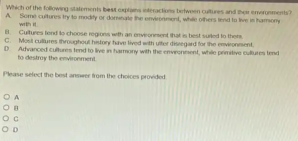 Which of the following statements best explains interactions between cultures and their environments?
A. Some cultures try to modify or dominate the environment, while others tend to live in harmony
with it
B. Cultures tend to choose regions with an environment that is best suited to them.
C. Most cultures throughout history have lived with utter disregard for the environment.
D. Advanced cultures tend to live in harmony with the environment, while primitive cultures tend
to destroy the environment
Please select the best answer from the choices provided.
A
B
C
D