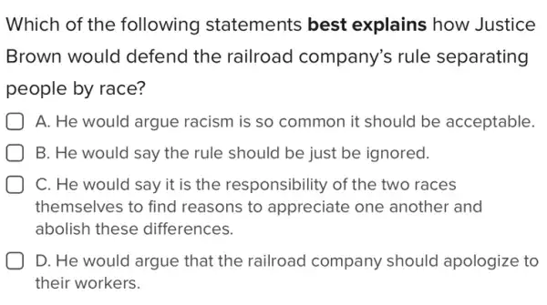 Which of the following statements best explains how Justice
Brown would defend the railroad company's rule separating
people by race?
A. He would argue racism is so common it should be acceptable.
B. He would say the rule should be just be ignored.
C. He would say it is the responsibility of the two races
themselves to find reasons to appreciate one another and
abolish these differences.
D. He would argue that the railroad company should apologize to