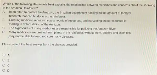 Which of the following statements best explains the relationship between medicines and concerns about the shrinking
of the Amazon Rainforest?
A. In an effort to protect the Amazon the Brazilian government has limited the amount of medical
research that can be done in the rainforest.
B. Creating medicine requires large amounts of resources and harvesting these resources is
leading to deforestation of the Amazon.
C. The byproducts of many medicines are responsible for polluting the Amazon River.
D. Many medicines are created from plants in the rainforest; without them doctors and scientists
may not be able to treat and cure many diseases.
Please select the best answer from the choices provided.
A
B
C
D