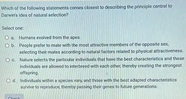 Which of the following statements comes closest to describing the principle central to
Darwin's idea of natural selection?
Select one:
a. Humans evolved from the apes.
b. People prefer to mate with the most attractive members of the opposite sex,
selecting their mates according to natural factors related to physical attractiveness.
c. Nature selects the particular individuals that have the best characteristics and these
individuals are allowed to interbreed with each other,thereby creating the strongest
offspring
d. Individuals within a species vary, and those with the best adapted characteristics
survive to reproduce, thereby passing their genes to future generations.