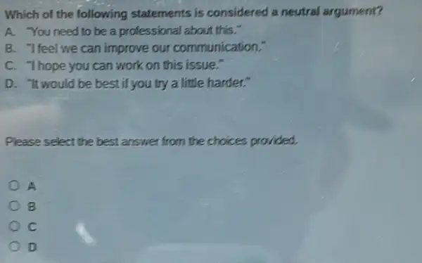 Which of the following statements is considered a neutral argument?
A. You need to be a professional about this."
B. "Ifeel we can improve our communication."
C. Thope you can work on this issue."
D. "It would be best if you try a little harder."
Please select the best answer from the choices provided.
A
B
c
D