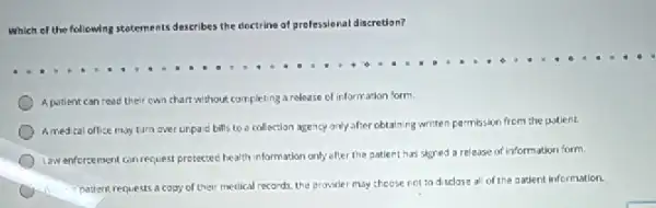 Which of the following statements describes the doctrine of prefessional discretion?
Apatient can read their own chart without completing a release of information form.
Amedical office may turn over unpard bills to a collection agency only after obtaining writen permission from the polient.
Lawenfercement can request presected health information only effer the patient has signed a release of information form.
1) patient requests a coss of their medical records the provider may choose not tod sclose al of the patient information.