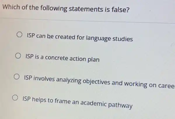 Which of the following statements is false?
ISP can be created for language studies
ISP is a concrete action plan
ISP involves analyzing objectives and working on caree
ISP helps to frame an academic pathway