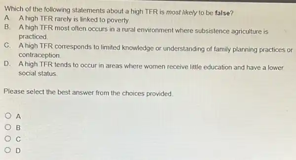 Which of the following statements about a high TFR is most likely to be false?
A. A high TFR rarely is linked to poverty.
B. A high TFR most often occurs in a rural environment where subsistence agriculture is
practiced
C. A high TFR corresponds to limited knowledge or understanding of family planning practices or
contraception
D. A high TFR tends to occur in areas where women receive little education and have a lower
social status.
Please select the best answer from the choices provided.
A
B
C
D