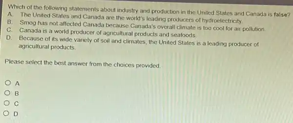 Which of the following statements about industry and production in the United States and Canada is false?
A. The United States and Canada are the world's leading producers of hydroelectricity.
B. Smog has not affected Canada because Canada's overall climate is too cool for air pollution.
C. Canada is a world producer of agricultural products and seafoods.
D. Because of its wide variety of soil and climates, the United States is a leading producer of
agricultural products.
Please select the best answer from the choices provided
A
B
c
D