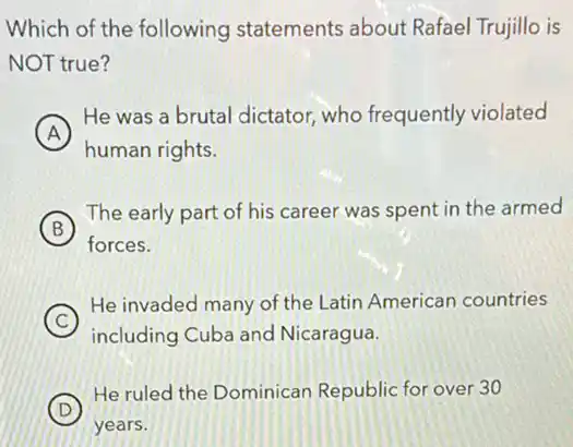 Which of the following statements about Rafael Trujillo is
NOT true?
A
He was a brutal dictator, who frequently violated
A
human rights.
B
The early part of his career was spent in the armed
forces.
C
He invaded many of the Latin American countries
including Cuba and Nicaragua.
D
He ruled the Dominican Republic for over 30
years.