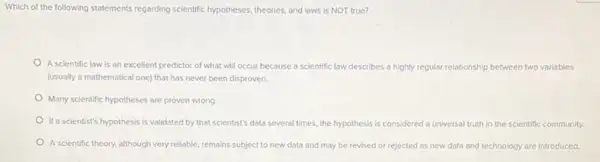 Which of the following statements regarding scientific hypotheses theories, and laws is NOT true?
A scientific law is an excellent predictor of what will occur because a scientific law describes a highly regular relationship between two variables
(usually a mathematical one)that has never been disproven.
Many scientific hypotheses are proven wrong
If a scientist's hypothesis is validated by that scientist's data several times, the hypothesis is considered a universal truth in the scientific community.
A scientific theory, although very reliable, remains subject to new data and may be revised or rejected as new data and technology are introduced.