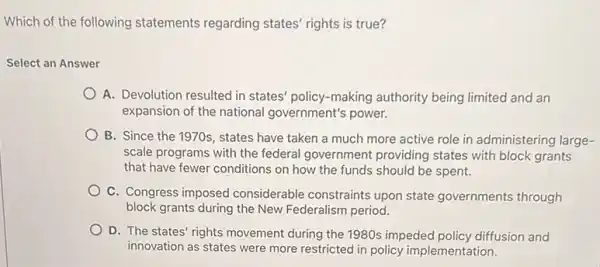 Which of the following statements regarding states'rights is true?
Select an Answer
A. Devolution resulted in states' policy-making authority being limited and an
expansion of the national government's power.
B. Since the 1970s states have taken a much more active role in administering large-
scale programs with the federal government providing states with block grants
that have fewer conditions on how the funds should be spent.
C. Congress imposed considerable constraints upon state governments through
block grants during the New Federalism period.
D. The states' rights movement during the 1980s impeded policy diffusion and
innovation as states were more restricted in policy implementation.