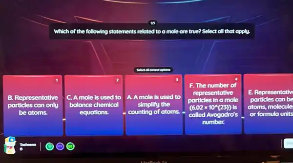 Which of the following statements related too mole are true? Select all that apply.
Select of connect options
B. Representative
particles can only
be atoms.
2
A mole is used to
ce chemical
equations.
A. A mole is used to
balance chemical simplifythe (602x/09/25) square  simplify the
F. The number of
representative
particles in a mole
(6.02times 10^wedge (25))
called Avogodro's
number.
E Representativ
particles can be
atoms, molecule
or formula units