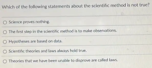 Which of the following statements about the scientific method is not true?
Science proves nothing.
The first step in the scientific method is to make observations.
Hypotheses are based on data.
Scientific theories and laws always hold true.
Theories that we have been unable to disprove are called laws.