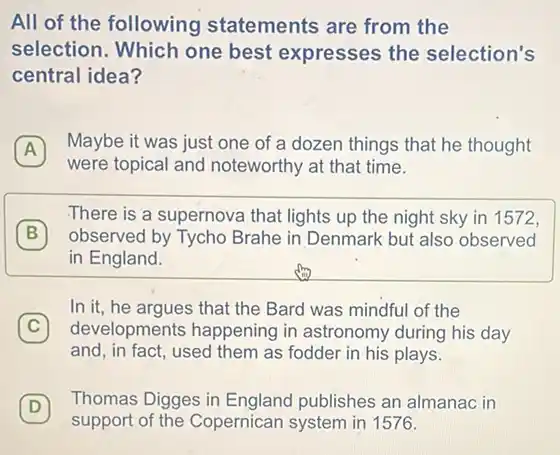 All of the following statements are from the
selection. Which one best expresses the selection's
central idea?
A
Maybe it was just one of a dozen things that he thought
A
were topical and noteworthy at that time.
B observed by Tycho Brahe in Denmark but also observed
There is a supernova that lights up the night sky in 1572,
B
in England.
C 7
developments happening in astronomy during his day
In it, he argues that the Bard was mindful of the
and, in fact, used them as fodder in his plays.
D
support of the Copernican system in 1576.
Thomas Digges in England publishes an almanac in