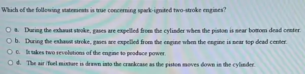 Which of the following statements is true concerning spark-ignited two-stroke engines?
a. During the exhaust stroke, gases are expelled from the cylinder when the piston is near bottom dead center.
b. During the exhaust stroke, gases are expelled from the engine when the engine is near top dead center.
c. It takes two revolutions of the engine to produce power.
d. The air/fuel mixture is drawn into the crankcase as the piston moves down in the cylinder.