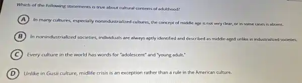 Which of the following statements is true about cultural contexts of adulthood?
A
In many cultures, especially nonindustrialized cultures, the concept of middle age is not very clear, or in some e cases is absent.
B In nonindustrialized societies, individuals are always aptly identified and described as middle-aged unlike in industrialized societies.
C Every culture in the world has words for "adolescent" and "young adult"
D Unlike in Gusii culture, midlife crisis is an exception rather than a rule in the American culture.