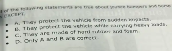 of the following statements are true about jounce bumpers and bump
EXCEPT.
A. They protect the vehicle from sudden impacts.
B. They protect the vehicle while carrying heavy loads.
C. They are made of hard rubber and foam.
D. Only A and B are correct.